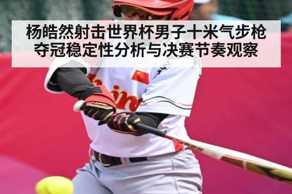 杨皓然射击世界杯男子十米气步枪夺冠稳定性分析与决赛节奏观察