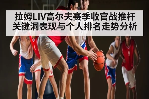 拉姆LIV高尔夫赛季收官战推杆关键洞表现与个人排名走势分析